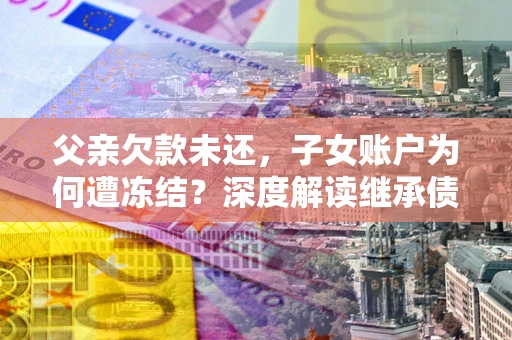 济南父亲欠款未还，子女账户为何遭冻结？深度解读继承债务迷局