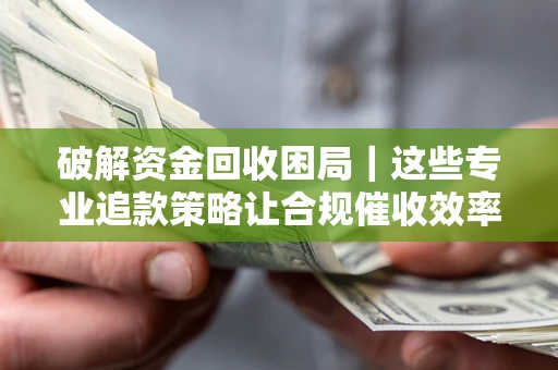 济南破解资金回收困局｜这些专业追款策略让合规催收效率翻倍
