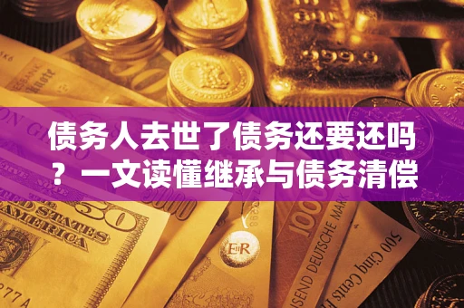 济南债务人去世了债务还要还吗？一文读懂继承与债务清偿