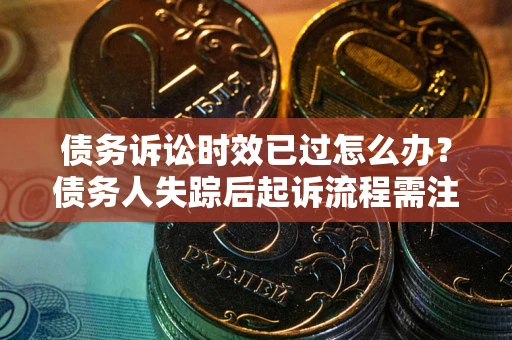 济南债务诉讼时效已过怎么办？债务人失踪后起诉流程需注意什么？
