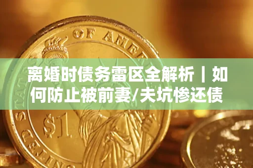 济南离婚时债务雷区全解析｜如何防止被前妻/夫坑惨还债？