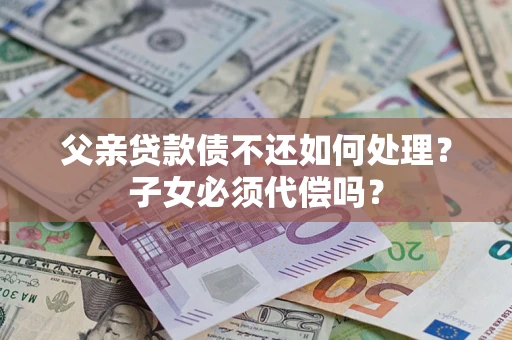 济南父亲贷款债不还如何处理？子女必须代偿吗？