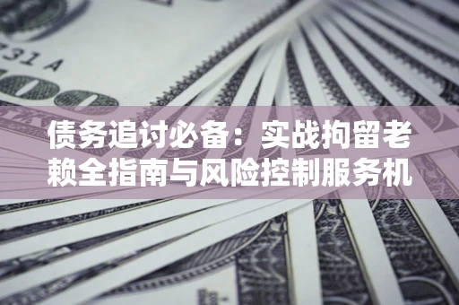 济南债务追讨必备：实战拘留老赖全指南与风险控制服务机构推荐